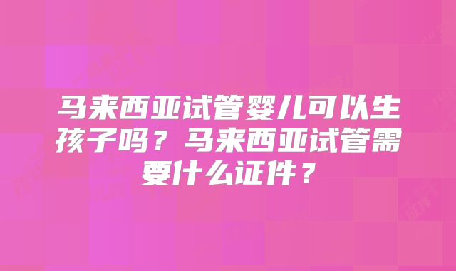 马来西亚试管婴儿可以生孩子吗?马来西亚试管需要什么证件?