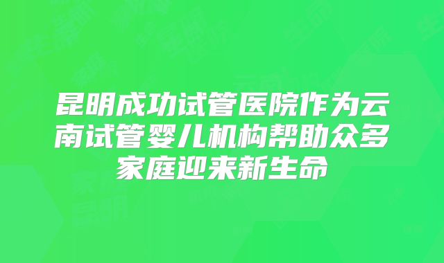 昆明成功试管医院作为云南试管婴儿机构帮助众多家庭迎来新生命