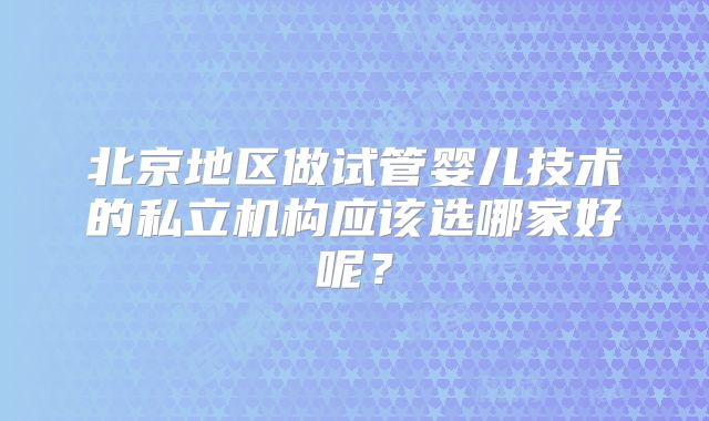 北京地区做试管婴儿技术的私立机构应该选哪家好呢？