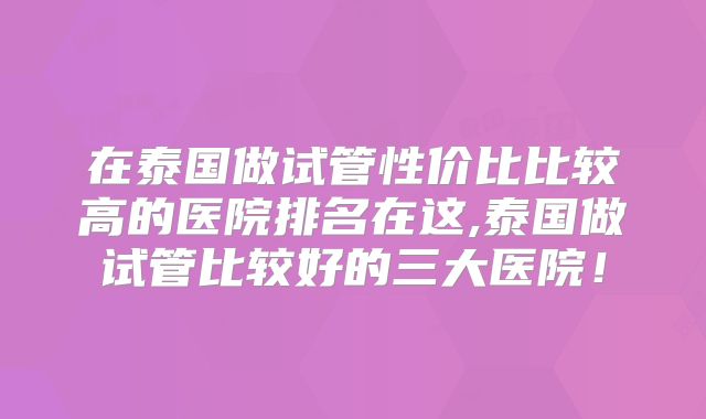 在泰国做试管性价比比较高的医院排名在这,泰国做试管比较好的三大医院！
