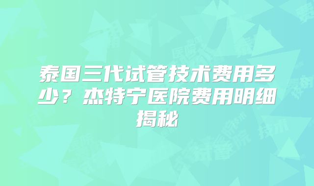 泰国三代试管技术费用多少？杰特宁医院费用明细揭秘