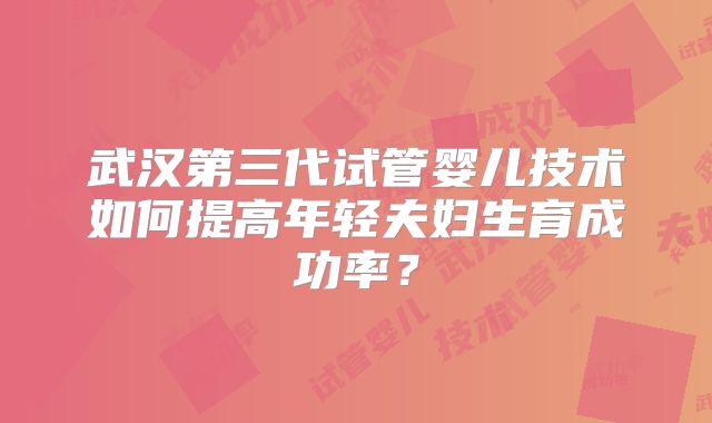 武汉第三代试管婴儿技术如何提高年轻夫妇生育成功率？
