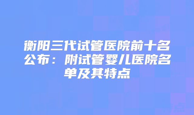 衡阳三代试管医院前十名公布：附试管婴儿医院名单及其特点