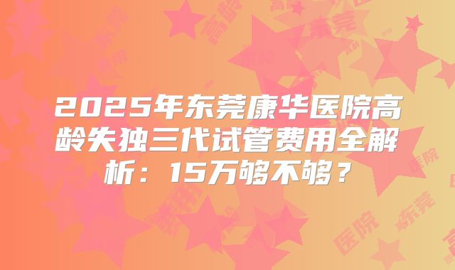 2025年东莞康华医院高龄失独三代试管费用全解析:15万够不够?