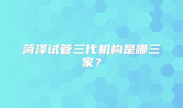 菏泽试管三代机构是哪三家？