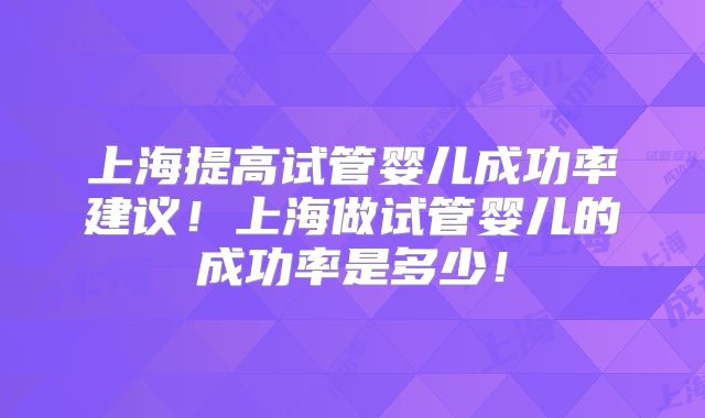 上海提高试管婴儿成功率建议！上海做试管婴儿的成功率是多少！