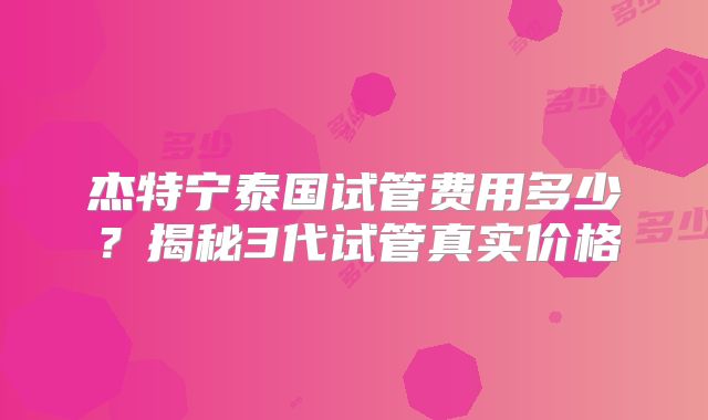 杰特宁泰国试管费用多少？揭秘3代试管真实价格
