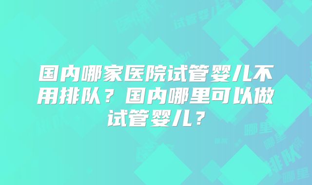 国内哪家医院试管婴儿不用排队？国内哪里可以做试管婴儿？