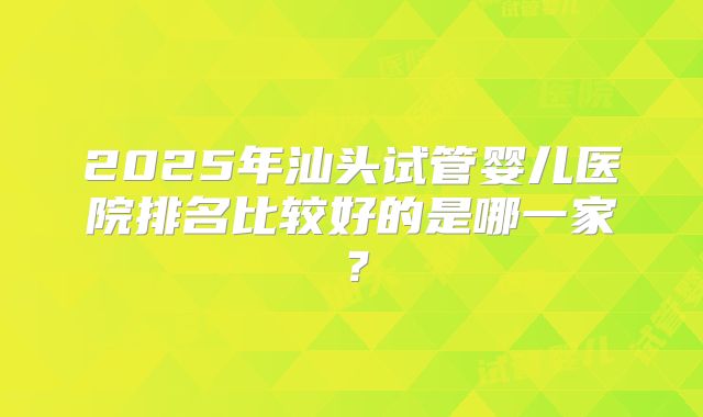 2025年汕头试管婴儿医院排名比较好的是哪一家?