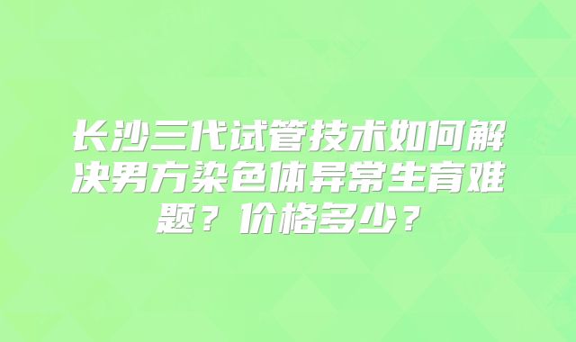 长沙三代试管技术如何解决男方染色体异常生育难题？价格多少？