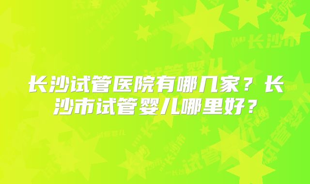 长沙试管医院有哪几家？长沙市试管婴儿哪里好？