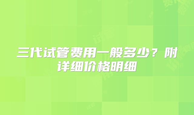 三代试管费用一般多少?附详细价格明细