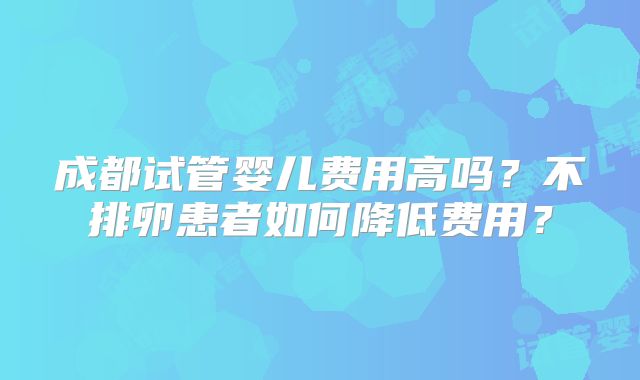 成都试管婴儿费用高吗？不排卵患者如何降低费用？