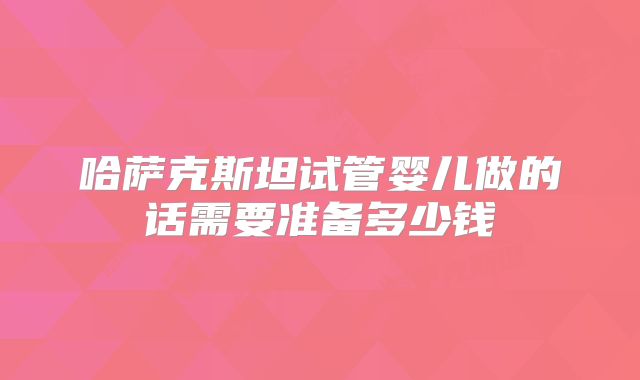 哈萨克斯坦试管婴儿做的话需要准备多少钱