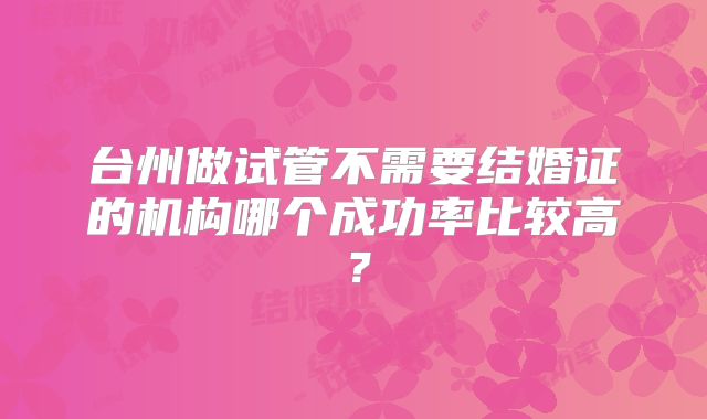台州做试管不需要结婚证的机构哪个成功率比较高？