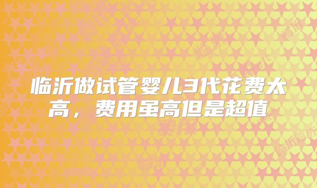 临沂做试管婴儿3代花费太高，费用虽高但是超值