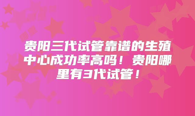 贵阳三代试管靠谱的生殖中心成功率高吗！贵阳哪里有3代试管！