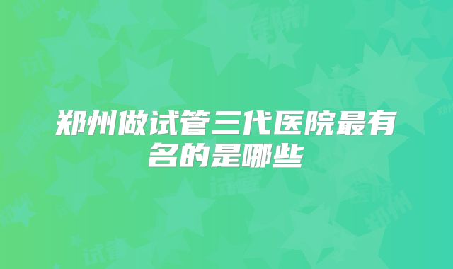 郑州做试管三代医院最有名的是哪些