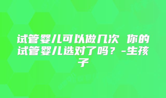 试管婴儿可以做几次 你的试管婴儿选对了吗？-生孩子