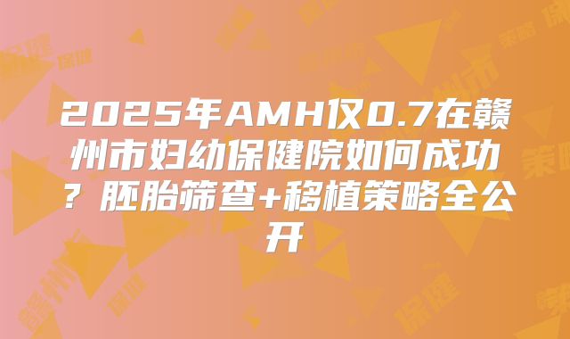 2025年AMH仅0.7在赣州市妇幼保健院如何成功？胚胎筛查+移植策略全公开