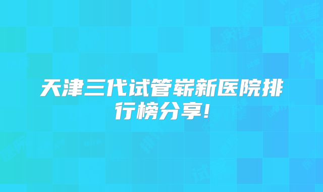 天津三代试管崭新医院排行榜分享!