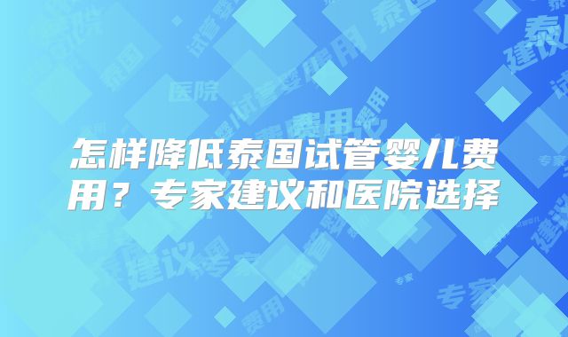 怎样降低泰国试管婴儿费用？专家建议和医院选择