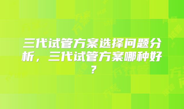 三代试管方案选择问题分析，三代试管方案哪种好？