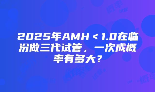 2025年AMH＜1.0在临汾做三代试管，一次成概率有多大？
