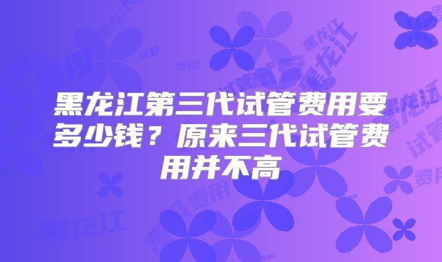 黑龙江第三代试管费用要多少钱?原来三代试管费用并不高