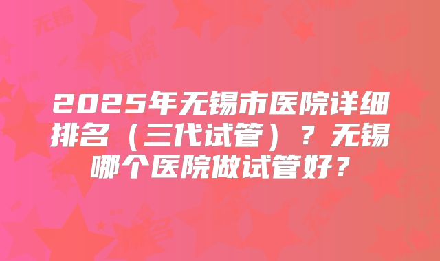2025年无锡市医院详细排名（三代试管）？无锡哪个医院做试管好？