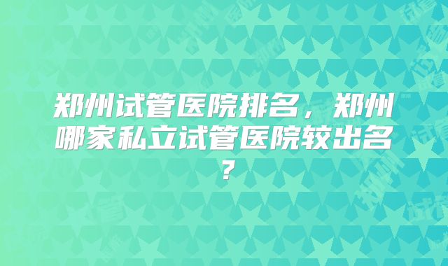 郑州试管医院排名，郑州哪家私立试管医院较出名？