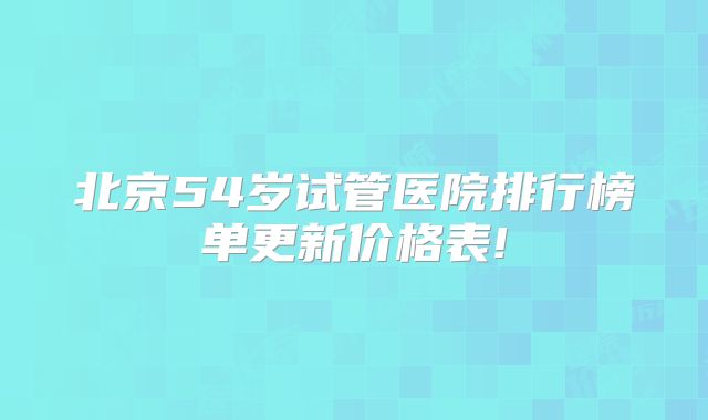 北京54岁试管医院排行榜单更新价格表!