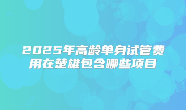 2025年高龄单身试管费用在楚雄包含哪些项目