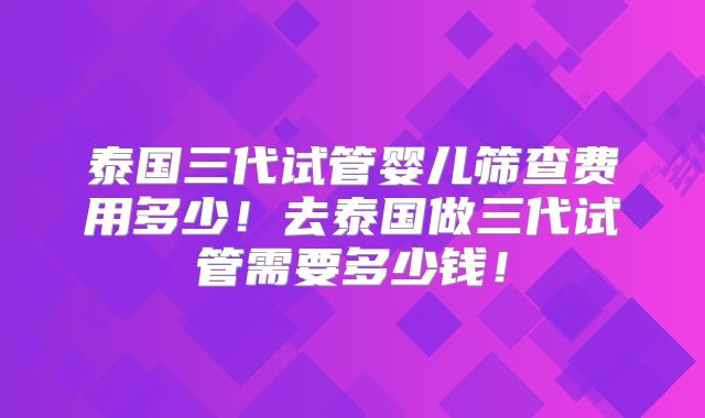 泰国三代试管婴儿筛查费用多少！去泰国做三代试管需要多少钱！