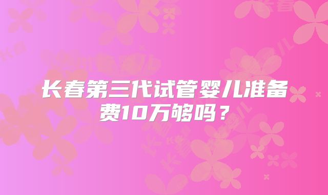 长春第三代试管婴儿准备费10万够吗?