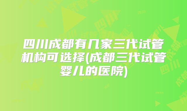 四川成都有几家三代试管机构可选择(成都三代试管婴儿的医院)