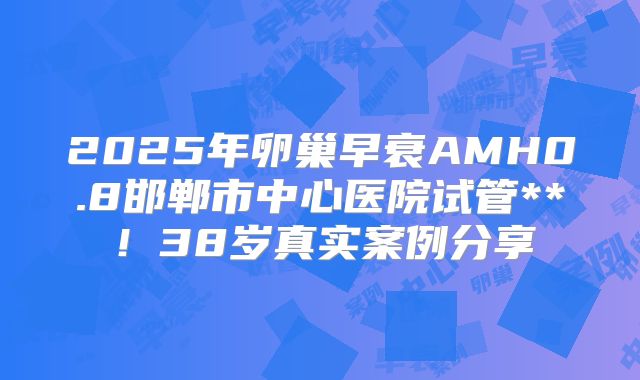 2025年卵巢早衰AMH0.8邯郸市中心医院试管**！38岁真实案例分享