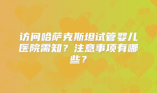 访问哈萨克斯坦试管婴儿医院需知？注意事项有哪些？