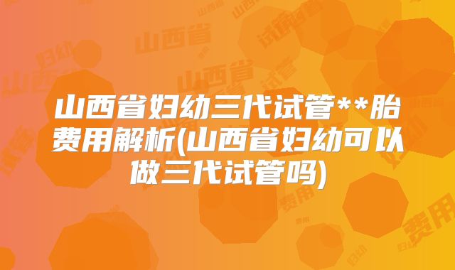 山西省妇幼三代试管**胎费用解析(山西省妇幼可以做三代试管吗)