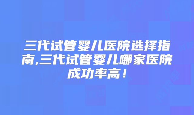 三代试管婴儿医院选择指南,三代试管婴儿哪家医院成功率高！