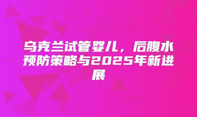 乌克兰试管婴儿，后腹水预防策略与2025年新进展