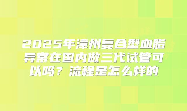 2025年漳州复合型血脂异常在国内做三代试管可以吗？流程是怎么样的
