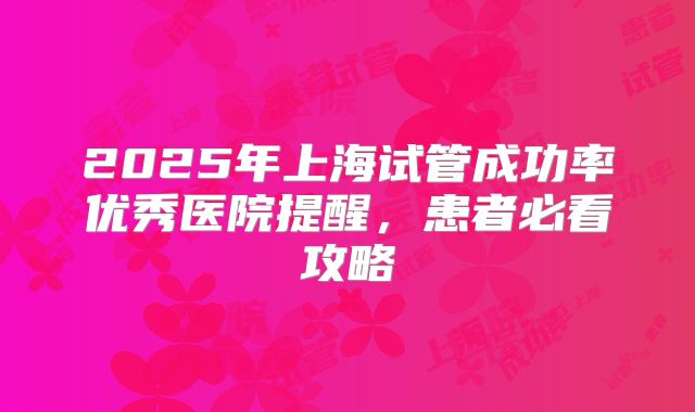 2025年上海试管成功率优秀医院提醒,患者必看攻略