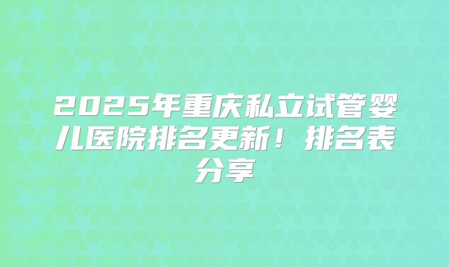 2025年重庆私立试管婴儿医院排名更新！排名表分享