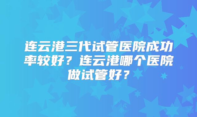 连云港三代试管医院成功率较好？连云港哪个医院做试管好？