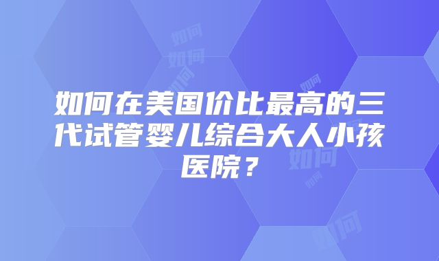 如何在美国价比最高的三代试管婴儿综合大人小孩医院？