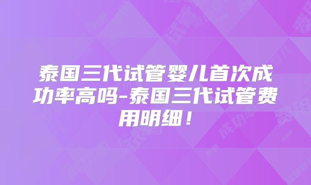 泰国三代试管婴儿首次成功率高吗-泰国三代试管费用明细!