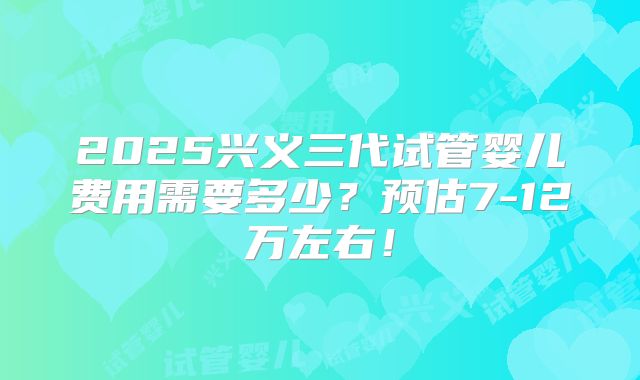 2025兴义三代试管婴儿费用需要多少?预估7-12万左右!