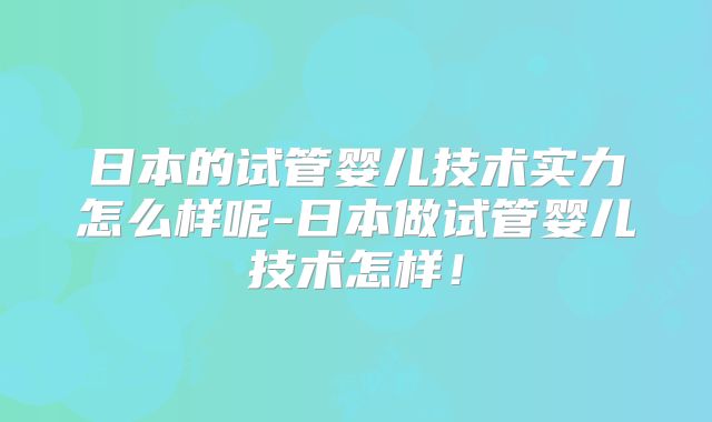 日本的试管婴儿技术实力怎么样呢-日本做试管婴儿技术怎样！