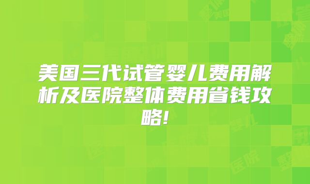 美国三代试管婴儿费用解析及医院整体费用省钱攻略!